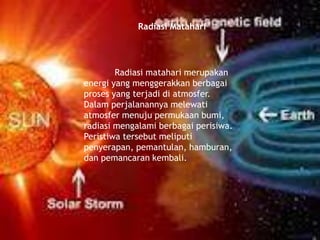 Radiasi Matahari
Radiasi matahari merupakan
energi yang menggerakkan berbagai
proses yang terjadi di atmosfer.
Dalam perjalanannya melewati
atmosfer menuju permukaan bumi,
radiasi mengalami berbagai perisiwa.
Peristiwa tersebut meliputi
penyerapan, pemantulan, hamburan,
dan pemancaran kembali.
 