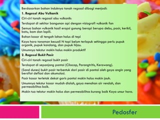 Berdasarkan bahan induknya tanah regosol dibagi menjadi: 
1. Regosol Abu Vulkanik 
Ciri-ciri tanah regosol abu vulkanik: 
Terdapat di sekitar bangunan api dengan visiografi vulkanik fan 
Semua bahan vulkanik hasil eropsi gunung berapi berupa debu, pasir, kerikil, batu, bom dan lapili. 
Bahan kasar di tengah lahan halus di tepi 
Kaya hara tanaman kecuali N tapi belum terlapuk sehingga perlu pupuk organik, pupuk kandang, dan pupuk hijau. 
Umumnya tekstur makin halus makin produktif 
2. Regosol Bukit Pasir 
Ciri-ciri tanah regosol bukit pasir 
Terdapat di sepanjang pantai (Cilacap, Parangtritis, Kerawang). 
(Sand dunes) bukit pasir terbentuk dari pasir di pantai oleh gaya angin yang bersifat deflasi dan akumulasi. 
Pasir kasar terletak dekat garis pantai makin halus makin jauh. 
Umumnya tekstur kasar mudah diolah, gaya menahan air rendah, dan permeabilitas baik. 
Makin tua tekstur makin halus dan permeabilitas kurang baik Kaya unsur hara. 
Pedosfer 