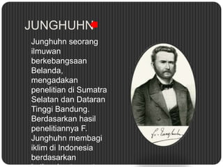 JUNGHUHN
Junghuhn seorang
ilmuwan
berkebangsaan
Belanda,
mengadakan
penelitian di Sumatra
Selatan dan Dataran
Tinggi Bandung.
Berdasarkan hasil
penelitiannya F.
Junghuhn membagi
iklim di Indonesia
berdasarkan
 