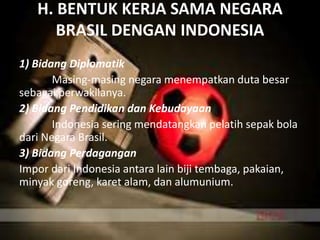 H. BENTUK KERJA SAMA NEGARA
BRASIL DENGAN INDONESIA
1) Bidang Diplomatik
Masing-masing negara menempatkan duta besar
sebagai perwakilanya.
2) Bidang Pendidikan dan Kebudayaan
Indonesia sering mendatangkan pelatih sepak bola
dari Negara Brasil.
3) Bidang Perdagangan
Impor dari Indonesia antara lain biji tembaga, pakaian,
minyak goreng, karet alam, dan alumunium.
 