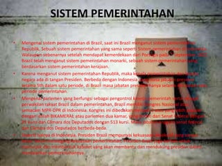 SISTEM PEMERINTAHAN
• Mengenai sistem pemerintahan di Brazil, saat ini Brazil menganut sistem pemerintahan
Republik. Sebuah sistem pemerintahan yang sama seperti Sistem pemerintahan di Indonesia.
Walaupun sebenarnya setelah mendapat kemerdekaan dari Portugis pada 7 September 1822
Brazil telah menganut sistem pemerintahan monarki, sebuah sistem pemerintahan yang
berdasarkan sistem pemerintahan kerajaan.
• Karena menganut sistem pemerintahan Republik, maka kepala pemerintahan dan kepala
negara ada di tangan Presiden. Berbeda dengan Indonesia yang masa jabatan presiden
selama 5th dalam satu periode, di Brazil masa jabatan presiden hanya selama 4th dalam satu
periode pemerintahan.
• Mengenai parlemen yang berfungsi sebagai pengontrol kinerja pemerintah serta sebagai
perwakilan rakyat Brazil dalam pemerintahan, Brazil memiliki Kongres Nasional atau
semacam MPR-DPR di Indonesia. Kongres ini dibedakan menjadi 2 atau yang lebih populer
dengan istilah BIKAMERAL atau parlemen dua kamar, yang terdiri dari Senat Federal dengan
81 kursi dan Câmara dos Deputados dengan 513 kursi. Masa jabatan anggota senat federal
dan Câmara dos Deputados berbeda-beda.
• Seperti halnya di Indonesia, Presiden Brazil mempunyai kekuasaan eksekutif yang sangat
besar. Selain memegang kekuasaan pemerintahan, Presiden Brazil juga berhak untuk
menunjuk dan membentuk kabinet yang akan membantu dan mendukung presiden dalam
menjalankan pemerintahannya.
 