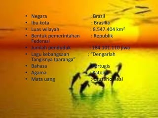 • Negara : Brasil
• Ibu kota : Brasilia
• Luas wilayah : 8.547.404 km2
• Bentuk pemerintahan : Republik
Federasi
• Jumlah penduduk : 184.101.110 jiwa
• Lagu kebangsaan : “Dengarlah
Tangisnya Iparanga”
• Bahasa : Portugis
• Agama : Katolik
• Mata uang : Cruzerio Real
 