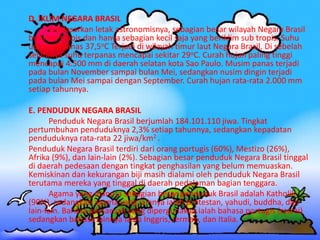 D. IKLIM NEGARA BRASIL
Berdasarkan letak astronomisnya, sebagian besar wilayah Negara Brasil
beriklim tropis dan hanya sebagian kecil saja yang beriklim sub tropis. Suhu
udara terpanas 37,5oC Terjadi di wilayah timur laut Negara Brasil. Di sebelah
selatanya suhu terpanas mencapai sekitar 29oC. Curah hujan paling tinggi
mencapai 4.500 mm di daerah selatan kota Sao Paulo. Musim panas terjadi
pada bulan November sampai bulan Mei, sedangkan nusim dingin terjadi
pada bulan Mei sampai dengan September. Curah hujan rata-rata 2.000 mm
setiap tahunnya.
E. PENDUDUK NEGARA BRASIL
Penduduk Negara Brasil berjumlah 184.101.110 jiwa. Tingkat
pertumbuhan penduduknya 2,3% setiap tahunnya, sedangkan kepadatan
penduduknya rata-rata 22 jiwa/km2 .
Penduduk Negara Brasil terdiri dari orang portugis (60%), Mestizo (26%),
Afrika (9%), dan lain-lain (2%). Sebagian besar penduduk Negara Brasil tinggal
di daerah pedesaan dengan tingkat penghasilan yang belum memuaskan.
Kemiskinan dan kekurangan biji masih dialami oleh penduduk Negara Brasil
terutama mereka yang tinggal di daerah pedalaman bagian tenggara.
Agama yang dianuta sebagian besar penduduk Brasil adalah Katholik
(90%), sedangkan agama yang lainnya ialah protestan, yahudi, buddha, dan
lain-lain. Bahasa persaruan yang dipergunakan ialah bahasa portugis (resmi)
sedangkan bahasa lainnya ialah Inggris, Jerman, dan Italia.
 