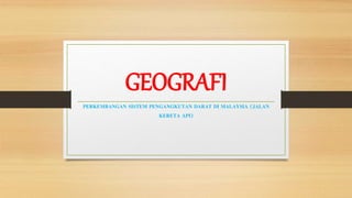 GEOGRAFI
PERKEMBANGAN SISTEM PENGANGKUTAN DARAT DI MALAYSIA (JALAN
KERETA API)
 