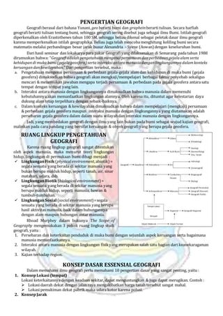 PENGERTIAN GEOGRAFI
Geografi berasal dari bahasa Yunani, geo berarti bumi dan grapheinberarti tulisan. Secara harfiah
geografi berarti tulisan tentang bumi, sehingga geografi sering disebut juga sebagai ilmu Bumi. Istilah geografi
diperkenalkan oleh Erastothenes tahun 100 SM, sehingga beliau dikenal sebagai peletak dasar ilmu geografi
karena memperkenalkan istilah geographika. Beliau juga telah mencoba menghitung keliling bumi secara
matematis melalui perbandingan besar jarak busur Alexandria – Syene (Aswan) dengan keseluruhan bumi.
Dari hasil seminar dan lokakarya para pakar Geografi yang dilaksanakan di Semarang pada tahun 1988
dirumuskan bahwa: “Geografiadalahpengetahuanmengenaipersamaan danperbedaangejalaalam serta
kehidupandi muka bumi(gejalageosfera) sertainteraksiantaramanusiadenganlingkungannyadalamkonteks
keruangandankewilayahan.” Daripengertian tersebut, maka :
a. Pengetahuan mengenai persamaan & perbedaan gejala-gejala alam dan kehidupan di muka bumi (gejala
geosfera) dimaksudkan bahwa geografi akan mengkaji/mempelajari berbagai faktorpenyebab sekaligus
mencari & menemukan jawaban mengapa terjadi persamaan & perbedaan pada gejala geosfera antara satu
tempat dengan tempat yang lain.
b. Interaksi antara manusia dengan lingkungannya dimaksudkan bahwa manusia dalam memenuhi
kebutuhannya akan memanfaatkan lingkungan alamnya. Oleh karena itu, dituntut agar kelestarian daya
dukung alam tetap terpelihara dengan sebaik-baiknya.
c. Dalam konteks keruangan & kewilayahan dimaksudkan bahwa dalam mempelajari (mengkaji) persamaan
& perbedaan gejala geosfera maupun interaksi manusia dengan lingkungannya yang diutamakan adalah
persebaran gejala geosfera dalam dalam suatu wilayahdan interaksi manusia dengan lingkungannya.
Jadi, yang membedakan geografi dengan ilmu yang lain bukan pada bumi sebagai wujud kajian geografi,
malinkan pada cara pandang yang bersifat keruangan & obyekgeografi yang berupa gejala geosfera.
RUANG LINGKUP PENGETAHUAN
GEOGRAFI
Karena ruang lingkup geografi sangat ditentukan
oleh aspek manusia, maka menurut teori lingkungan
hidup, lingkungan di permukaan bumi dibagi menjadi :
 LingkunganFisik (physicalenvironment,abiotik) =
segala sesuatu yang berada di sekitar manusia yang
bukan berupa makluk hidup, seperti tanah, air, sinar
matahari, udara, dsb.
 LingkunganBiotik (biologicalenvironment) =
segala sesuatu yang berada di sekitar manusia yang
berupa makluk hidup, seperti manusia, hewan &
tumbuh-tumbuhan.
 LingkunganSosial (socialenvironment)=segala
sesuatu yang berada di sekitar manusia yang berupa
hasil aktivitas manusia, baik dalam hubungannya
dengan alam maupun hubungan antar manusia.
Rhoad Murphey dalam bukunya The Scope of
Geography mengemukakan 3 pokok ruang lingkup studi
geografi, yaitu :
1. Persebaran dan keterkaitan penduduk di muka bumi dengan sejumlah aspek keruangan serta bagaimana
manusia memanfaatkannya.
2. Interaksi antara manusia dengan lingkungan fisikyang merupakan salah satu bagian dari keanekaragaman
wilayah.
3. Kajian terhadap region.
KONSEP DASAR ESSENSIAL GEOGRAFI
Dalam memahami ilmu geografi perlu memahami 10 pengertian dasar yang sangat penting, yaitu :
1. KonsepLokasi (tempat)
Lokasi keterkaitannya dengan keadaan sekitar, dapat menguntungkan & juga dapat merugikan. Contoh :
 Lokasi daerah dekat dengan jalan raya mengakibatkan harga tanah tersebut sangat mahal.
 Lokasi pemukiman dekat pabrik maka udara kotor karena polusi.
2. KonsepJarak
 