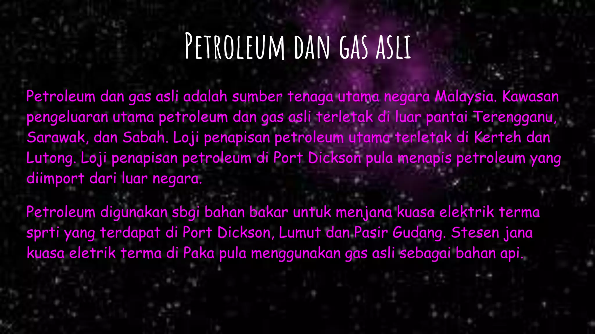 Petroleum dan gas asli
Petroleum dan gas asli adalah sumber tenaga utama negara Malaysia. Kawasan
pengeluaran utama petroleum dan gas asli terletak di luar pantai Terengganu,
Sarawak, dan Sabah. Loji penapisan petroleum utama terletak di Kerteh dan
Lutong. Loji penapisan petroleum di Port Dickson pula menapis petroleum yang
diimport dari luar negara.
Petroleum digunakan sbgi bahan bakar untuk menjana kuasa elektrik terma
sprti yang terdapat di Port Dickson, Lumut dan Pasir Gudang. Stesen jana
kuasa eletrik terma di Paka pula menggunakan gas asli sebagai bahan api.
 