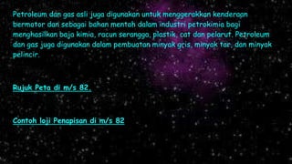 Petroleum dan gas asli juga digunakan untuk menggerakkan kenderaan
bermotor dan sebagai bahan mentah dalam industri petrokimia bagi
menghasilkan baja kimia, racun serangga, plastik, cat dan pelarut. Petroleum
dan gas juga digunakan dalam pembuatan minyak gris, minyak tar, dan minyak
pelincir.
Rujuk Peta di m/s 82.
Contoh loji Penapisan di m/s 82
 