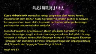 kuasa hidroelektrik
Kuasa Hidroelektrik merupakan tenaga yang mesra alam kerana kurang
mencemarkan alam sekitar. Kuasa hidroelektrik semakin penting di Malaysia
kerana permntaan kuasa elektrik semakin bertambah akibat perkembangan
perindustrian dan pertambahan penduduk.
Kuasa hidroelektrik dihasilkan oleh stesen jana kuasa hidroelektrik yang
dibina di empangan sungai. Antara stesen penjanaan kuasa hidroelektrik yang
terdapat di Malaysia termasuklah Empangan Kennyir di Terengganu; Empangan
Temenggor dan Chenderoh di Perak ; Empangan Pelagus dan Empangan Batang
Ai di Sarawak; dan Empangan Tenom Pangi di Sabah.
rujuk m/s 83
 