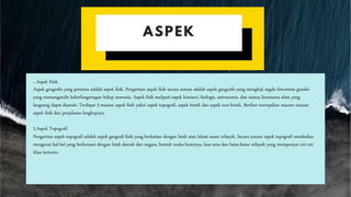. Aspek Fisik
Aspek geografis yang pertama adalah aspek fisik. Pengertian aspek fisik secara umum adalah aspek geografis yang mengkaji segala fenomena geosfer
yang memengaruhi keberlangsungan hidup manusia. Aspek fisik meliputi aspek kimiawi, biologis, astronomis, dan semua fenomena alam yang
langsung dapat diamati. Terdapat 3 macam aspek fisik yakni aspek topografi, aspek biotik dan aspek non-biotik. Berikut merupakan macam macam
aspek fisik dan penjelasan lengkapnya.
2.Aspek Topografi
Pengertian aspek topografi adalah aspek geografi fisik yang berkaitan dengan letak atau lokasi suatu wilayah. Secara umum aspek topografi membahas
mengenai hal-hal yang berkenaan dengan letak daerah dan negara, bentuk muka buminya, luas area dan batas-batas wilayah yang mempunyai ciri-ciri
khas tertentu.
 