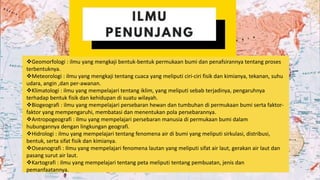 Geomorfologi : ilmu yang mengkaji bentuk-bentuk permukaan bumi dan penafsirannya tentang proses
terbentuknya.
Meteorologi : ilmu yang mengkaji tentang cuaca yang meliputi ciri-ciri fisik dan kimianya, tekanan, suhu
udara, angin ,dan per-awanan.
Klimatologi : ilmu yang mempelajari tentang iklim, yang meliputi sebab terjadinya, pengaruhnya
terhadap bentuk fisik dan kehidupan di suatu wilayah.
Biogeografi : ilmu yang mempelajari persebaran hewan dan tumbuhan di permukaan bumi serta faktor-
faktor yang mempengaruhi, membatasi dan menentukan pola persebarannya.
Antropogeografi : ilmu yang mempelajari persebaran manusia di permukaan bumi dalam
hubungannya dengan lingkungan geografi.
Hidrologi : ilmu yang mempelajari tentang fenomena air di bumi yang meliputi sirkulasi, distribusi,
bentuk, serta sifat fisik dan kimianya.
Oseanografi : Ilmu yang mempelajari fenomena lautan yang meliputi sifat air laut, gerakan air laut dan
pasang surut air laut.
Kartografi : ilmu yang mempelajari tentang peta meliputi tentang pembuatan, jenis dan
pemanfaatannya.
 