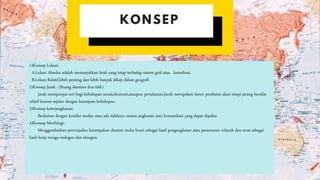 1)Konsep Lokasi:
A.Lokasi Absolut adalah menunjukkan letak yang tetap terhadap sistem grid atau koordinat.
B.Lokasi Relatif,lebih penting dan lebih banyak dikaji dalam geografi.
2)Konsep Jarak : (Ruang diantara dua titik)
Jarak mempunyai arti bagi kehidupan social,ekonomi,ataupun pertahanan.Jarak merupakan factor pembatas akan tetapi jarang bersifat
relatif karena sejalan dengan kemajuan kehidupan.
3)Konsep keterjangkauan:
Berkaitan dengan kondisi medan atau ada tidaknya sarana angkutan atau komunikasi yang dapat dipakai.
4)Konsep Morfologi:
Menggambarkan perwujudan ketampakan daratan muka bumi sebagai hasil pengangkatan atau penurunan wilayah dan erosi sebagai
hasil kerja tenaga endogen dan eksogen.
 