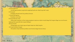 5) Konsep Aglomerasi:
Kecenderungan persebaran yang bersifat mengelompok pada suatu wilayah yang relatif sempit.
6) Konsep pola:
mempelajari pola-pola bentuk dan persebaran fenomena
7) Konsep Nilai kegunaan:
Pemanfaatan suatu lokasi.
8) Konsep Diferensial Areal:
(Setiap tempat mempunyai ciri khas masing-masing)suatu tempat atau wilayah terwujud sebagai hasil intergrasi sebagai unsur atau fenomena
lingkungan,baik yang bersifat alam maupun kehidupan.
9)Konsep Interaksi:
Ketergantungan antara tempat yang satu dengan tempat atau wilayah yang lain.
10) Konsep Keterkaitan Ruangan:
Menunjukkan derajat keterkaitan persebaran suatu fenomena dengan fenomena lainnya.
 