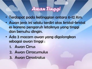 • Terdapat pada ketinggian antara 6-12 Km.
• Awan jenis ini selalu terdiri atas kristal-kristal
es karena pengaruh letaknya yang tinggi
dan bersuhu dingin.
• Ada 3 macam awan yang digolongkan
sebagai awan tinggi :
1. Awan Cirrus
2. Awan Cirrocumulus
3. Awan Cirrostratus

 