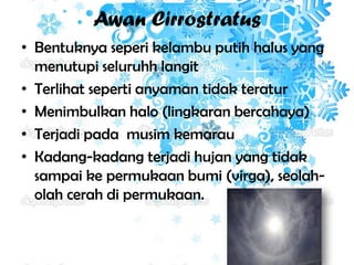 Awan Cirrostratus
• Bentuknya seperi kelambu putih halus yang
menutupi seluruhh langit
• Terlihat seperti anyaman tidak teratur
• Menimbulkan halo (lingkaran bercahaya)
• Terjadi pada musim kemarau
• Kadang-kadang terjadi hujan yang tidak
sampai ke permukaan bumi (virga), seolaholah cerah di permukaan.

 