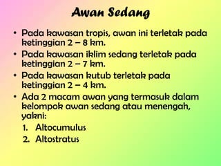 Awan Sedang
• Pada kawasan tropis, awan ini terletak pada
ketinggian 2 – 8 km.
• Pada kawasan iklim sedang terletak pada
ketinggian 2 – 7 km.
• Pada kawasan kutub terletak pada
ketinggian 2 – 4 km.
• Ada 2 macam awan yang termasuk dalam
kelompok awan sedang atau menengah,
yakni:
1. Altocumulus
2. Altostratus

 