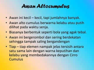 Awan Altocumulus
• Awan ini kecil – kecil, tapi jumlahnya banyak.
• Awan alto cumulus berwarna kelabu atau putih
dilihat pada waktu senja.
• Biasanya berbentuk seperti bola yang agak tebal.
• Awan ini bergerombol dan sering berdekatan
sehingga tampak saling bergandengan
• Tiap – tiap elemen nampak jelas tersisih antara
satu sama lain dengan warna keputihan dan
kelabu yang membedakannya dengan Cirro
Cumulus

 