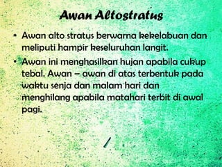 Awan Altostratus
• Awan alto stratus berwarna kekelabuan dan
meliputi hampir keseluruhan langit.
• Awan ini menghasilkan hujan apabila cukup
tebal. Awan – awan di atas terbentuk pada
waktu senja dan malam hari dan
menghilang apabila matahari terbit di awal
pagi.

 