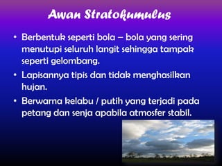 Awan Stratokumulus
• Berbentuk seperti bola – bola yang sering
menutupi seluruh langit sehingga tampak
seperti gelombang.
• Lapisannya tipis dan tidak menghasilkan
hujan.
• Berwarna kelabu / putih yang terjadi pada
petang dan senja apabila atmosfer stabil.

 