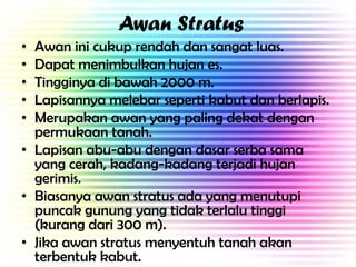 Awan Stratus
•
•
•
•
•

Awan ini cukup rendah dan sangat luas.
Dapat menimbulkan hujan es.
Tingginya di bawah 2000 m.
Lapisannya melebar seperti kabut dan berlapis.
Merupakan awan yang paling dekat dengan
permukaan tanah.
• Lapisan abu-abu dengan dasar serba sama
yang cerah, kadang-kadang terjadi hujan
gerimis.
• Biasanya awan stratus ada yang menutupi
puncak gunung yang tidak terlalu tinggi
(kurang dari 300 m).
• Jika awan stratus menyentuh tanah akan
terbentuk kabut.

 