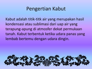 Pengertian Kabut
Kabut adalah titik-titk air yang merupakan hasil
kondensasi atau sublimasi dari uap air yang
terapung-apung di atmosfer dekat permukaan
tanah. Kabut terbentuk ketika udara panas yang
lembab bertemu dengan udara dingin.

 