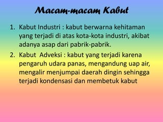 Macam-macam Kabut
1. Kabut Industri : kabut berwarna kehitaman
yang terjadi di atas kota-kota industri, akibat
adanya asap dari pabrik-pabrik.
2. Kabut Adveksi : kabut yang terjadi karena
pengaruh udara panas, mengandung uap air,
mengalir menjumpai daerah dingin sehingga
terjadi kondensasi dan membetuk kabut

 