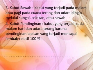 3. Kabut Sawah : Kabut yang terjadi pada malam
atau pagi pada cuaca terang dan udara dingin
melalui sungai, selokan, atau sawah
4. Kabut Pendinginan : kabut yang terjadi pada
malam hari dan udara terang karena
pendinginan lapisan yang terjadi mencapai
lembab relatif 100 %

 