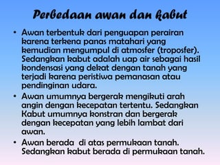 Perbedaan awan dan kabut
• Awan terbentuk dari penguapan perairan
karena terkena panas matahari yang
kemudian mengumpul di atmosfer (troposfer).
Sedangkan kabut adalah uap air sebagai hasil
kondensasi yang dekat dengan tanah yang
terjadi karena peristiwa pemanasan atau
pendinginan udara.
• Awan umumnya bergerak mengikuti arah
angin dengan kecepatan tertentu. Sedangkan
Kabut umumnya konstran dan bergerak
dengan kecepatan yang lebih lambat dari
awan.
• Awan berada di atas permukaan tanah.
Sedangkan kabut berada di permukaan tanah.

 
