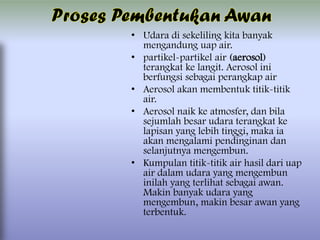 • Udara di sekeliling kita banyak
mengandung uap air.
• partikel-partikel air (aerosol)
terangkat ke langit. Aerosol ini
berfungsi sebagai perangkap air
• Aerosol akan membentuk titik-titik
air.
• Aerosol naik ke atmosfer, dan bila
sejumlah besar udara terangkat ke
lapisan yang lebih tinggi, maka ia
akan mengalami pendinginan dan
selanjutnya mengembun.
• Kumpulan titik-titik air hasil dari uap
air dalam udara yang mengembun
inilah yang terlihat sebagai awan.
Makin banyak udara yang
mengembun, makin besar awan yang
terbentuk.

 