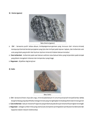 3) Gneiss (ganes)
Batu Gneiss (ganes)
o Ciri : berwarna putih kebau-abuan, terdapatgoresan-goresan yang tersusun dari minera-mineral,
mempunyai bentuk bentuk penjajaran yang tipis dan terlipat pada lapisan-lapisan, dan terbentuk urat-
urat yang tebal yang terdiri dari butiran-butiran mineral di dalam batuan tersebut
o Cara terbentuk : terbentuk pada saat batuan sedimen atau batuan beku yang terpendam pada tempat
yang dalam mengalami tekanan dan temperatur yang tinggi.
o Kegunaan : dijadikan sbg kerajinan
4) Sekis
Batu Sekis
o Ciri : berwarnahitam,hijaudanungu, mineral padabatuanini umumnyaterpisahmenjadi berkas-berkas
bergelombangyangdiperlihatkandengankristal yangmengkilapdanterkadangditemukankristal garnet
o Cara terbentuk: batuanmetamorf regional yangterbentukpadaderajatmetamorfosatingkatmenengah.
o Kegunaan :sebagai sumbermikayangutama(satukomponenpentingdalampembuatankondensatordan
kapasitor dalam industri elektronika)
 
