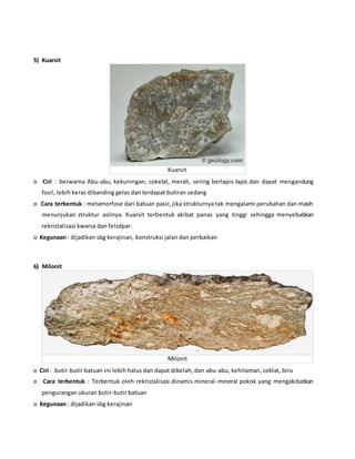 5) Kuarsit
Kuarsit
o Ciri : berwarna Abu-abu, kekuningan, cokelat, merah, sering berlapis-lapis dan dapat mengandung
fosil, lebih keras dibanding gelas dan terdapat butiran sedang
o Cara terbentuk : metamorfose dari batuan pasir, jika strukturnya tak mengalami perubahan dan masih
menunjukan struktur aslinya. Kuarsit terbentuk akibat panas yang tinggi sehingga menyebabkan
rekristalisasi kwarsa dan felsdpar.
o Kegunaan : dijadikan sbg kerajinan, konstruksi jalan dan perbaikan
6) Milonit
Milonit
o Ciri : butir-butir batuan ini lebih halus dan dapat dibelah, dan abu-abu, kehitaman, coklat, biru
o Cara terbentuk : Terbentuk oleh rekristalisasi dinamis mineral-mineral pokok yang mengakibatkan
pengurangan ukuran butir-butir batuan
o Kegunaan : dijadikan sbg kerajinan
 