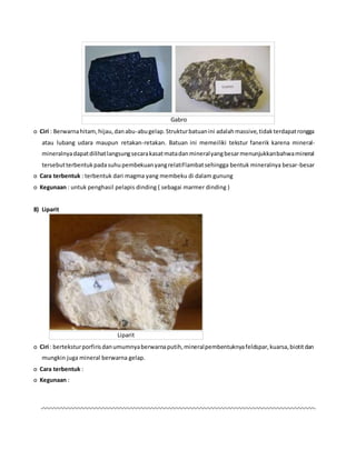 Gabro
o Ciri : Berwarnahitam,hijau,danabu-abugelap.Strukturbatuanini adalahmassive,tidakterdapatrongga
atau lubang udara maupun retakan-retakan. Batuan ini memeiliki tekstur fanerik karena mineral-
mineralnyadapatdilihatlangsungsecarakasatmatadanmineralyangbesarmenunjukkanbahwamineral
tersebutterbentukpadasuhupembekuanyangrelatiflambatsehingga bentuk mineralnya besar-besar
o Cara terbentuk : terbentuk dari magma yang membeku di dalam gunung
o Kegunaan : untuk penghasil pelapis dinding ( sebagai marmer dinding )
8) Liparit
Liparit
o Ciri : berteksturporfirisdanumumnyaberwarnaputih,mineralpembentuknyafeldspar,kuarsa,biotitdan
mungkin juga mineral berwarna gelap.
o Cara terbentuk :
o Kegunaan :
 