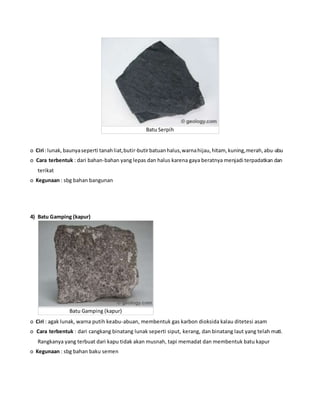 Batu Serpih
o Ciri :lunak,baunyaseperti tanahliat,butir-butirbatuanhalus,warnahijau,hitam, kuning,merah,abu-abu
o Cara terbentuk : dari bahan-bahan yang lepas dan halus karena gaya beratnya menjadi terpadatkan dan
terikat
o Kegunaan : sbg bahan bangunan
4) Batu Gamping (kapur)
Batu Gamping (kapur)
o Ciri : agak lunak, warna putih keabu-abuan, membentuk gas karbon dioksida kalau ditetesi asam
o Cara terbentuk : dari cangkang binatang lunak seperti siput, kerang, dan binatang laut yang telah mati.
Rangkanya yang terbuat dari kapu tidak akan musnah, tapi memadat dan membentuk batu kapur
o Kegunaan : sbg bahan baku semen
 