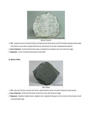 Batuan Pualam
o Ciri : campuranwarna berbeda-beda,mempunyai pita-pitawarna,kristal-kristalnyasedangsampai kasar,
bila ditetesi asam akan mengeluarkan bunyi mendesah, keras dan mengkilap jika dipoles
o Cara terbentuk : terbemtuk bila batu kapur mengalami perubahan suhu dan tekanan tinggi
o Kegunaan : untuk membuat patung dan lantai/ubin
2) Batuan Sabak
Batu Sabak
o Ciri : abu-abu kehijau-hijauan dan hitam, dapat dibelah-belah menjadi lempeng-lempeng tipis
o Cara terbentuk : terbentuk bila batu serpih kena suhu dan tekanan tinggi
o Kegunaan : dijadikansbgkerajinan,sbgbatutulis,sbgbahanbangunan,dan untukmembuatatap rumah
(semacam genting)
 