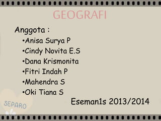 GEOGRAFI
Anggota :
•Anisa Surya P
•Cindy Novita E.S
•Dana Krismonita
•Fitri Indah P
•Mahendra S
•Oki Tiana S
Eseman1s 2013/2014
 