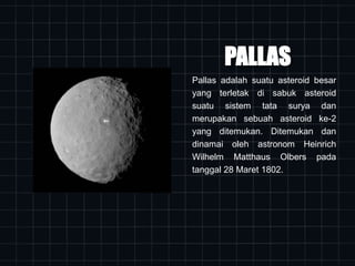 PALLAS
Pallas adalah suatu asteroid besar
yang terletak di sabuk asteroid
suatu sistem tata surya dan
merupakan sebuah asteroid ke-2
yang ditemukan. Ditemukan dan
dinamai oleh astronom Heinrich
Wilhelm Matthaus Olbers pada
tanggal 28 Maret 1802.
 