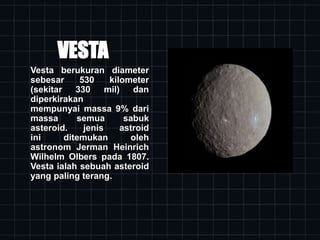 VESTA
Vesta berukuran diameter
sebesar 530 kilometer
(sekitar 330 mil) dan
diperkirakan
mempunyai massa 9% dari
massa semua sabuk
asteroid. jenis astroid
ini ditemukan oleh
astronom Jerman Heinrich
Wilhelm Olbers pada 1807.
Vesta ialah sebuah asteroid
yang paling terang.
 