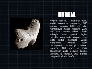 HYGEIA
Hygiea memiliki diameter yang
sedikit membujur sepanjang 350
sampai dengan 500 km, dan
mempunyai massa kira-kira 2,9%
dari total massa sabuk,. Pada
sebagian besar oposisi, Hygiea
memiliki magnitudo empat order
lebih redup daripada Vesta.
Mengamati Hygiea akan
memerlukan setidaknya sebuah
teleskop 100 mm (4 inci),
sedangkan pada sebuah oposisi
perihelik, ia mungkin bisa diamati
dengan binokular 10×50.
 
