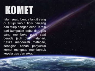 Ialah suatu benda langit yang
di tutupi kabut tipis panjang
dan mirip dengan ekor. Terdiri
dari kumpulan debu dan gas
yang membeku pada saat
berada jauh dari matahari.
Ketika mendekati matahari,
sebagian bahan penyusun
komet menguap membentuk
kepala gas dan ekor.
 