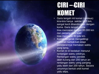CIRI – CIRI
KOMET
• Garis tengah inti komet (nukleus)
kira-kira hanya sekitar 8-25 km,
sangat kecil dibandingkan dengan
koma. Garis tengah koma
bisa mencapai dengan 60.000 km
dan penjang ekor koet
bisa mencapai 80 juta km.
• Komet bergerak mengelilingi
matahari berkali-kali,tetapi
peredarannya memakan waktu
yang lama.
• Komet ini di bedakan menurut
rentangan waktu orbitnya.
Rentangan waktu pendek
ialah kurang dari 200 tahun an
rentangan waktu yang panjang
yaitu lebih dari 200 tahun. Secara
umumnya bentuk orbit komet
yaitu elips.
 