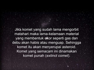 Jika komet yang sudah lama mengorbit
matahari maka lama-kelamaan material
yang membentuk ekor seperti gas dan
debu akan habis atau menguap. Sehingga
komet itu akan menyerupai asteroid.
Komet yang semacam ini dinamakan
komet punah (extinct comet).
 