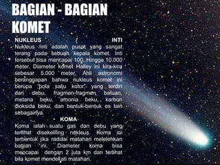 BAGIAN - BAGIAN
KOMET
• NUKLEUS / INTI
Nukleus /inti adalah pusat yang sangat
terang pada sebuah kepala komet. Inti
tersebut bisa mencapai 100. Hingga 10.000
meter. Diameter komet Halley ini kira-kira
sebesar 5.000 meter. Ahli astronomi
beranggapan bahwa nukleus komet ini
berupa “bola salju kotor” yang terdiri
dari debu, fragmen-fragmen batuan,
metana beku, amonia beku, karbon
dioksida beku, dan bentuk-bentuk es lain
sebagainya.
• KOMA
Koma ialah suatu gas dan debu yang
terlihat disekeliling nukleus. Koma ini
terbentuk jika radiasi matahari melelehkan
bagian ini. Diameter koma bisa
mencapai dengan 2 juta km dan terlihat
bila komet mendekati matahari.
 