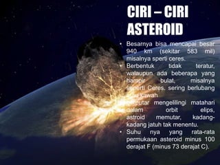 CIRI – CIRI
ASTEROID
• Besarnya bisa mencapai besar
940 km (sekitar 583 mil)
misalnya sperti ceres.
• Berbentuk tidak teratur,
walaupun ada beberapa yang
hampir bulat, misalnya
seperti Ceres. sering berlubang
atau kawah
• berputar mengelilingi matahari
dalam orbit elips,
astroid memutar, kadang-
kadang jatuh tak menentu.
• Suhu nya yang rata-rata
permukaan asteroid minus 100
derajat F (minus 73 derajat C).
 