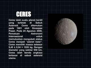 CERES
Ceres ialah suatu planet kerdil
yang terletak di Sabuk
Asteroid. Ceres ditemukan
pada 1801 oleh Giuseppe
Piazzi. Pada 24 Agustus 2006,
Persatuan Astronomi
Internasional untuk
memutuskan mengubah status
Ceres menjadi “planet katai”.
Ceres memiliki massa sebesar
9,45 ± 0,04 × 1020 kg. Dengan
diameter yang sekitar 950 km,
Ceres ialah benda angkasa
terbesar di sabuk asteroid
utama.
 