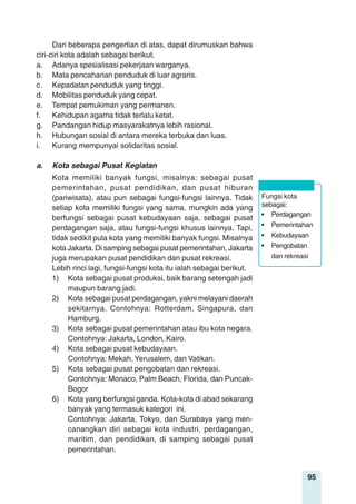 95
Dari beberapa pengertian di atas, dapat dirumuskan bahwa
ciri-ciri kota adalah sebagai berikut.
a. Adanya spesialisasi pekerjaan warganya.
b. Mata pencaharian penduduk di luar agraris.
c. Kepadatan penduduk yang tinggi.
d. Mobilitas penduduk yang cepat.
e. Tempat pemukiman yang permanen.
f. Kehidupan agama tidak terlalu ketat.
g. Pandangan hidup masyarakatnya lebih rasional.
h. Hubungan sosial di antara mereka terbuka dan luas.
i. Kurang mempunyai solidaritas sosial.
a. Kota sebagai Pusat Kegiatan
Kota memiliki banyak fungsi, misalnya: sebagai pusat
pemerintahan, pusat pendidikan, dan pusat hiburan
(pariwisata), atau pun sebagai fungsi-fungsi lainnya. Tidak
setiap kota memiliki fungsi yang sama, mungkin ada yang
berfungsi sebagai pusat kebudayaan saja, sebagai pusat
perdagangan saja, atau fungsi-fungsi khusus lainnya. Tapi,
tidak sedikit pula kota yang memiliki banyak fungsi. Misalnya
kota Jakarta. Di samping sebagai pusat pemerintahan, Jakarta
juga merupakan pusat pendidikan dan pusat rekreasi.
Lebih rinci lagi, fungsi-fungsi kota itu ialah sebagai berikut.
1) Kota sebagai pusat produksi, baik barang setengah jadi
maupun barang jadi.
2) Kota sebagai pusat perdagangan, yakni melayani daerah
sekitarnya. Contohnya: Rotterdam, Singapura, dan
Hamburg.
3) Kota sebagai pusat pemerintahan atau ibu kota negara.
Contohnya: Jakarta, London, Kairo.
4) Kota sebagai pusat kebudayaan.
Contohnya: Mekah, Yerusalem, dan Vatikan.
5) Kota sebagai pusat pengobatan dan rekreasi.
Contohnya: Monaco, Palm Beach, Florida, dan Puncak-
Bogor
6) Kota yang berfungsi ganda. Kota-kota di abad sekarang
banyak yang termasuk kategori ini.
Contohnya: Jakarta, Tokyo, dan Surabaya yang men-
canangkan diri sebagai kota industri, perdagangan,
maritim, dan pendidikan, di samping sebagai pusat
pemerintahan.
Fungsi kota
sebagai:
• Perdagangan
• Pemerintahan
• Kebudayaan
• Pengobatan
dan rekreasi
 