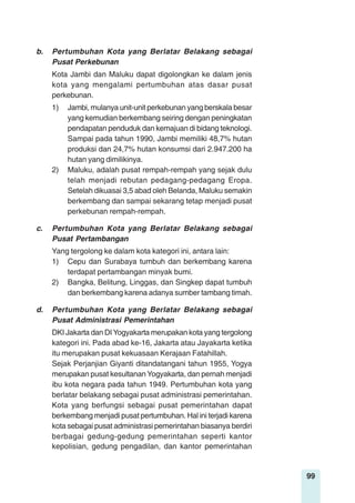 99
b. Pertumbuhan Kota yang Berlatar Belakang sebagai
Pusat Perkebunan
Kota Jambi dan Maluku dapat digolongkan ke dalam jenis
kota yang mengalami pertumbuhan atas dasar pusat
perkebunan.
1) Jambi, mulanya unit-unit perkebunan yang berskala besar
yang kemudian berkembang seiring dengan peningkatan
pendapatan penduduk dan kemajuan di bidang teknologi.
Sampai pada tahun 1990, Jambi memiliki 48,7% hutan
produksi dan 24,7% hutan konsumsi dari 2.947.200 ha
hutan yang dimilikinya.
2) Maluku, adalah pusat rempah-rempah yang sejak dulu
telah menjadi rebutan pedagang-pedagang Eropa.
Setelah dikuasai 3,5 abad oleh Belanda, Maluku semakin
berkembang dan sampai sekarang tetap menjadi pusat
perkebunan rempah-rempah.
c. Pertumbuhan Kota yang Berlatar Belakang sebagai
Pusat Pertambangan
Yang tergolong ke dalam kota kategori ini, antara lain:
1) Cepu dan Surabaya tumbuh dan berkembang karena
terdapat pertambangan minyak bumi.
2) Bangka, Belitung, Linggas, dan Singkep dapat tumbuh
dan berkembang karena adanya sumber tambang timah.
d. Pertumbuhan Kota yang Berlatar Belakang sebagai
Pusat Administrasi Pemerintahan
DKI Jakarta dan DI Yogyakarta merupakan kota yang tergolong
kategori ini. Pada abad ke-16, Jakarta atau Jayakarta ketika
itu merupakan pusat kekuasaan Kerajaan Fatahillah.
Sejak Perjanjian Giyanti ditandatangani tahun 1955, Yogya
merupakan pusat kesultanan Yogyakarta, dan pernah menjadi
ibu kota negara pada tahun 1949. Pertumbuhan kota yang
berlatar belakang sebagai pusat administrasi pemerintahan.
Kota yang berfungsi sebagai pusat pemerintahan dapat
berkembang menjadi pusat pertumbuhan. Hal ini terjadi karena
kota sebagai pusat administrasi pemerintahan biasanya berdiri
berbagai gedung-gedung pemerintahan seperti kantor
kepolisian, gedung pengadilan, dan kantor pemerintahan
 
