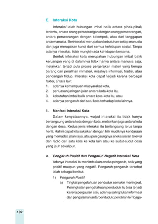 102
E. Interaksi Kota
Interaksi ialah hubungan imbal balik antara pihak-pihak
tertentu, antara orang perseorangan dengan orang perseorangan,
antara perseorangan dengan kelompok, atau dari tanggapan
antarmanusia. Berinteraksi merupakan kebutuhan setiap manusia
dan juga merupakan kunci dari semua kehidupan sosial. Tanpa
adanya interaksi, tidak mungkin ada kehidupan bersama.
Bentuk interaksi kota merupakan hubungan imbal balik
keruangan yang di dalamnya tidak hanya antara manusia saja,
melainkan terjadi pula proses pergerakan materi yang berupa
barang dan peralihan immateri, misalnya informasi, tradisi, atau
pandangan hidup. Interaksi kota dapat terjadi karena berbagai
faktor, antara lain:
1. adanya kemampuan masyarakat kota,
2. perluasan jaringan jalan antara kota-kota itu,
3. kebutuhan imbal balik antara kota-kota itu, atau
4. adanya pengaruh dari satu kota terhadap kota lainnya.
1. Manfaat Interaksi Kota
Dalam kenyataannya, wujud interaksi itu tidak hanya
berlangsung antara kota dengan kota, melainkan juga antara kota
dengan desa. Kedua jenis interaksi itu berlangsung terus tanpa
henti. Hal ini dapat kita saksikan dengan hilir mudiknya kendaraan
yang memadati jalan raya, atau pun gaungnya aneka siaran televisi
dan radio dari satu kota ke kota lain atau ke sudut-sudut desa
yang jauh sekalipun.
a. Pengaruh Positif dan Pengaruh Negatif Interaksi Kota
Adanya interaksi itu menimbulkan aneka pengaruh, baik yang
positif maupun yang negatif. Pengaruh-pengaruh tersebut
ialah sebagai berikut.
1) Pengaruh Positif
a) Tingkat pengetahuan penduduk semakin meningkat.
Peningkatan pengetahuan penduduk itu bisa terjadi
karena pergaulan atau adanya saling tukar informasi
dan pengalaman antarpenduduk; pendirian lembaga-
 