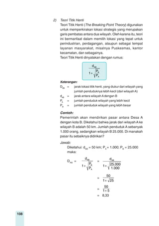 108
2) Teori Titik Henti
Teori Titik Henti (The Breaking Point Theory) digunakan
untuk memperkirakan lokasi strategis yang merupakan
garis pembatas antara dua wilayah. Oleh karena itu, teori
ini bermanfaat dalam memilih lokasi yang tepat untuk
perindustrian, perdagangan, ataupun sebagai tempat
layanan masyarakat, misalnya Puskesmas, kantor
kecamatan, dan sebagainya.
Teori Titik Henti dinyatakan dengan rumus:
A
B
AB
P
P
1
d
+
Keterangan:
DAB
= jarak lokasi titik henti, yang diukur dari wilayah yang
jumlah penduduknya lebih kecil (dari wilayah A)
dAB
= jarak antara wilayah Adengan B
PA
= jumlah penduduk wilayah yang lebih kecil
PB
= jumlah penduduk wilayah yang lebih besar
Contoh:
Pemerintah akan mendirikan pasar antara Desa A
dengan kota B. Diketahui bahwa jarak dari wilayah A ke
wilayah B adalah 50 km. Jumlah penduduk A sebanyak
1.000 orang, sedangkan wilayah B 25.000. Di manakah
pasar itu sebaiknya didirikan?
Jawab:
Diketahui: dAB
= 50 km; PA
= 1.000; PB
= 25.000
maka:
DAB
=
A
B
AB
P
P
1
d
+
=
1.000
25.0001
dAB
+
=
251
50
+
=
51
50
+
= 8,33
 