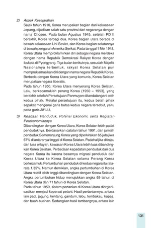131
2) Aspek Kesejarahan
Sejak tahun 1910, Korea merupakan bagian dari kekuasaan
Jepang, dijadikan salah satu provinsi dari negaranya dengan
nama Chosen. Pada bulan Agustus 1945, setelah PD II
berakhir, Korea terbagi dua. Korea bagian utara berada di
bawah kekuasaan Uni Soviet, dan Korea bagian selatannya
di bawah pengaruhAmerika Serikat. Pada tanggal 1 Mei 1948,
Korea Utara memproklamirkan diri sebagai negara merdeka
dengan nama Republik Demokrasi Rakyat Korea dengan
ibukota di Pyongyang. Tiga bulan berikutnya, sesudah Majelis
Nasionalnya terbentuk, rakyat Korea Selatan pun
memproklamasikan diri dengan nama negara Republik Korea.
Berbeda dengan Korea Utara yang komunis, Korea Selatan
merupakan negara liberalis.
Pada tahun 1950, Korea Utara menyerang Korea Selatan.
Lalu, berkecamuklah perang Korea (1950 – 1953), yang
berakhir setelah Persetujuan Panmuyon ditandatangani oleh
kedua pihak. Melalui persetujuan itu, kedua belah pihak
sepakat mengenai garis batas kedua negara tersebut, yaitu
pada garis 38°LU.
3) Keadaan Penduduk, Potensi Ekonomi, serta Kegiatan
Perekonomiannya
Dibandingkan dengan Korea Utara, Korea Selatan lebih padat
penduduknya. Berdasarkan catatan tahun 1991, dari jumlah
penduduk Semenanjung Korea yang diperkirakan 65 juta jiwa
67% di antaranya tinggal di Korea Selatan. Padahal jika ditinjau
dari luas wilayah, kawasan Korea Utara lebih luas dibanding-
kan Korea Selatan. Perbedaan kepadatan penduduk dari dua
negara Korea itu karena besarnya migrasi penduduk dari
Korea Utara ke Korea Selatan selama Perang Korea
berkecamuk. Pertumbuhan penduduk di kedua negara itu rata-
rata 1,35%. Namun demikian, angka pertumbuhan di Korea
Utara relatif lebih tinggi dibandingkan dengan Korea Selatan.
Angka pertumbuhan hidup menujukkan angka 69 tahun di
Korea Utara dan 71 tahun di Korea Selatan.
Pada tahun 1959, sistem pertanian di Korea Utara diorgani-
sasikan menjadi koperasi petani. Hasil pertaniannya, antara
lain padi, jagung, kentang, gandum, tebu, tembakau, kapas,
dan buah-buahan. Sedangkan hasil tambangnya, antara lain
 