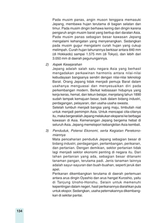 134
Pada musim panas, angin muson tenggara memasuki
Jepang, membawa hujan terutama di bagian selatan dan
timur. Pada musim dingin berhawa kering dan dingin karena
pengaruh angin musim barat yang bertiup dari daratan Asia.
Pada musim panas sebagian besar kawasan Jepang
mengalami kehangatan yang menyenangkan. Sedangkan
pada musim gugur mengalami curah hujan yang cukup
melimpah. Curah hujan tahunannya berkisar antara 840 mm
(di Hokkaido) sampai 1.575 mm (di Tokyo), dan lebih dari
3.050 mm di daerah pegunungannya.
2) Aspek Kesejarahan
Jepang adalah salah satu negara Asia yang berhasil
mengadakan perkawinan harmonis antara nilai-nilai
kebudayaan bangsanya sendiri dengan nilai-nilai teknologi
Barat. Orang Jepang tidak menjadi pemuja Barat dalam
usahanya menguasai dan menyesuaikan diri pada
perkembangan modern. Berkat kebiasaan hidupnya yang
kerja keras, hemat, dan tekun belajar, menjelang tahun 1890
sudah tampak kemajuan besar, baik dalam bidang industri,
perdagangan, pelayaran, dan usaha-usaha swasta.
Setelah tumbuh menjadi bangsa yang maju, timbullah niat
untuk menjadi pemimpin Asia. Untuk mencapai cita-citanya
itu, maka bergeraklah Jepang melakukan ekspansi ke berbagai
kawasan di Asia. Kemenangan Jepang bergema hebat di
seluruh Asia. Jepang memelopori kebangkitan Asia kembali.
3) Penduduk, Potensi Ekonomi, serta Kegiatan Perekono-
miannya
Mata pencaharian penduduk Jepang sebagian besar di
bidang industri, perdagangan, pertambangan, perikanan,
dan pertanian. Dengan demikian, sektor pertanian tidak
lagi menjadi sektor ekonomi penting di negara itu. Dari
lahan pertanian yang ada, sebagian besar ditanami
tanaman pangan, terutama padi. Jenis tanaman lainnya
adalah sayur-sayuran dan buah-buahan, seperti jeruk dan
apel.
Perikanan dikembangkan terutama di daerah pertemuan
antara arus dingin Oyashio dan arus hangat Kuroshio, yaitu
di Tanjung Unoho-Honshu. Selain untuk memenuhi
kepentingan dalam negeri, hasil perikanannya diarahkan pula
untuk ekspor. Sedangkan, usaha peternakannya dikembang-
kan di sekitar pantai.
 