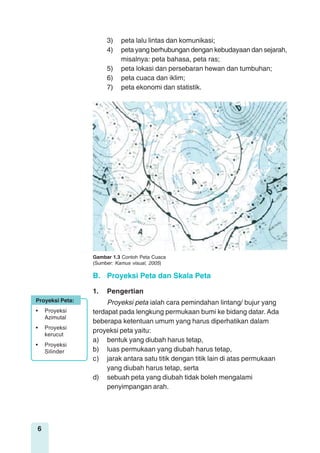 6
B. Proyeksi Peta dan Skala Peta
1. Pengertian
Proyeksi peta ialah cara pemindahan lintang/ bujur yang
terdapat pada lengkung permukaan bumi ke bidang datar. Ada
beberapa ketentuan umum yang harus diperhatikan dalam
proyeksi peta yaitu:
a) bentuk yang diubah harus tetap,
b) luas permukaan yang diubah harus tetap,
c) jarak antara satu titik dengan titik lain di atas permukaan
yang diubah harus tetap, serta
d) sebuah peta yang diubah tidak boleh mengalami
penyimpangan arah.
Gambar 1.3 Contoh Peta Cuaca
(Sumber: Kamus visual, 2005)
Proyeksi Peta:
• Proyeksi
Azimutal
• Proyeksi
kerucut
• Proyeksi
Silinder
3) peta lalu lintas dan komunikasi;
4) peta yang berhubungan dengan kebudayaan dan sejarah,
misalnya: peta bahasa, peta ras;
5) peta lokasi dan persebaran hewan dan tumbuhan;
6) peta cuaca dan iklim;
7) peta ekonomi dan statistik.
 